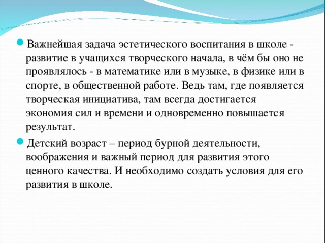 Важнейшая задача эстетического воспитания в школе - развитие в учащихся творческого начала, в чём бы оно не проявлялось - в математике или в музыке, в физике или в спорте, в общественной работе. Ведь там, где появляется творческая инициатива, там всегда достигается экономия сил и времени и одновременно повышается результат. Детский возраст – период бурной деятельности, воображения и важный период для развития этого ценного качества. И необходимо создать условия для его развития в школе.