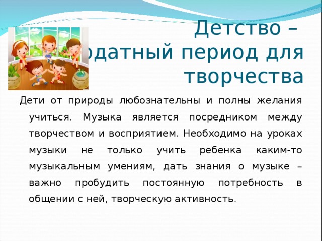 Детство –  благодатный период для творчества Дети от природы любознательны и полны желания учиться. Музыка является посредником между творчеством и восприятием. Необходимо на уроках музыки не только учить ребенка каким-то музыкальным умениям, дать знания о музыке – важно пробудить постоянную потребность в общении с ней, творческую активность.