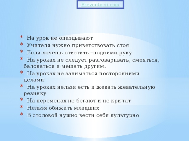 На урок не опаздывают  Учителя нужно приветствовать стоя  Если хочешь ответить –подними руку  На уроках не следует разговаривать, смеяться, баловаться и мешать другим.  На уроках не заниматься посторонними делами  На уроках нельзя есть и жевать жевательную резинку  На переменах не бегают и не кричат  Нельзя обижать младших  В столовой нужно вести себя культурно