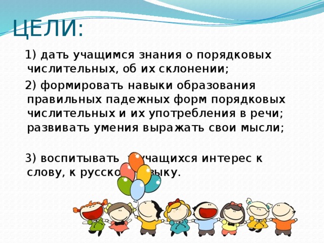 ЦЕЛИ:  1) дать учащимся знания о порядковых числительных, об их склонении;  2) формировать навыки образования правильных падежных форм порядковых числительных и их употребления в речи; развивать умения выражать свои мысли;  3) воспитывать у учащихся интерес к слову, к русскому языку.