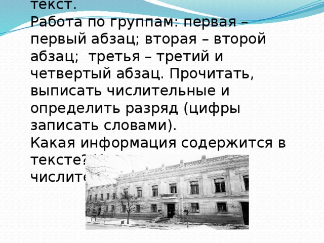 1.Упражнение 261. Прочитать текст. Работа по группам: первая – первый абзац; вторая – второй абзац; третья – третий и четвертый абзац. Прочитать, выписать числительные и определить разряд (цифры записать словами). Какая информация содержится в тексте? Какую роль играют числительные в тексте?