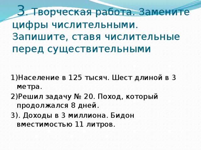 3 . Творческая работа. Замените цифры числительными. Запишите, ставя числительные перед существительными    1)Население в 125 тысяч. Шест длиной в 3 метра. 2)Решил задачу № 20. Поход, который продолжался 8 дней. 3). Доходы в 3 миллиона. Бидон вместимостью 11 литров.