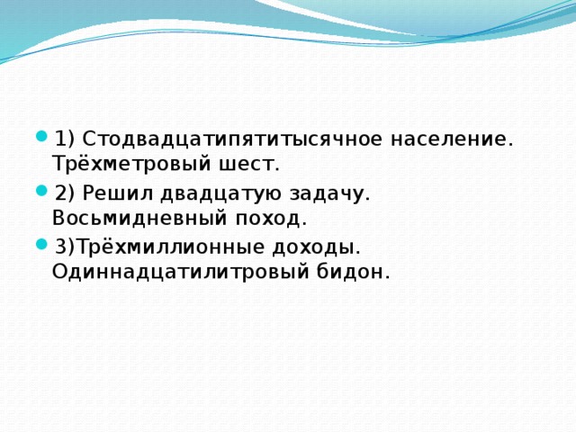 1) Стодвадцатипятитысячное население. Трёхметровый шест. 2) Решил двадцатую задачу. Восьмидневный поход. 3)Трёхмиллионные доходы. Одиннадцатилитровый бидон.