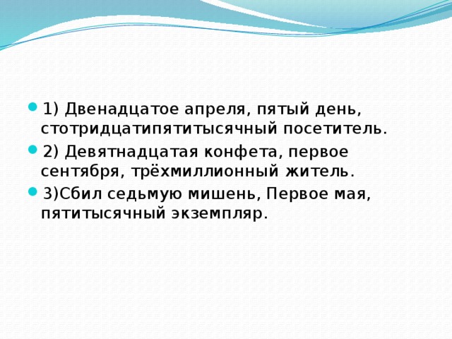 1) Двенадцатое апреля, пятый день, стотридцатипятитысячный посетитель. 2) Девятнадцатая конфета, первое сентября, трёхмиллионный житель. 3)Сбил седьмую мишень, Первое мая, пятитысячный экземпляр.