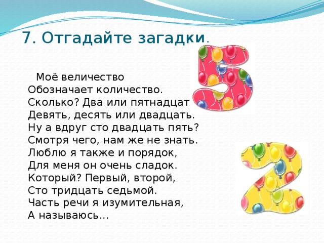 7. Отгадайте загадки.    Моё величество  Обозначает количество.  Сколько? Два или пятнадцать,  Девять, десять или двадцать.  Ну а вдруг сто двадцать пять?  Смотря чего, нам же не знать.  Люблю я также и порядок,  Для меня он очень сладок.  Который? Первый, второй,  Сто тридцать седьмой.  Часть речи я изумительная,   А называюсь...