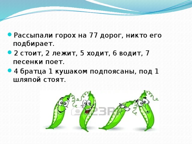 Рассыпали горох на 77 дорог, никто его подбирает.   2 стоит, 2 лежит, 5 ходит, 6 водит, 7 песенки поет. 4 братца 1 кушаком подпоясаны, под 1 шляпой стоят.