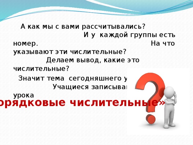 А как мы с вами рассчитывались? И у каждой группы есть номер. На что указывают эти числительные? Делаем вывод, какие это числительные?  Значит тема сегодняшнего урока? Учащиеся записывают тему урока «Порядковые числительные»