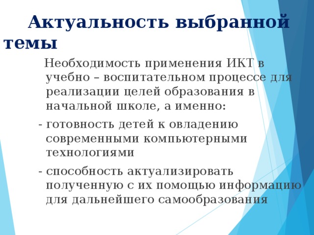 Актуальность выбранной темы   Необходимость применения ИКТ в учебно – воспитательном процессе для реализации целей образования в начальной школе, а именно:  - готовность детей к овладению современными компьютерными технологиями  - способность актуализировать полученную с их помощью информацию для дальнейшего самообразования