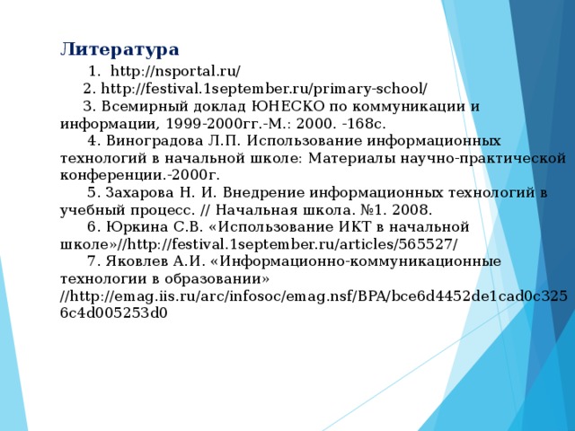 Литература   1. http://nsportal.ru/  2. http://festival.1september.ru/primary-school/  3. Всемирный доклад ЮНЕСКО по коммуникации и информации, 1999-2000гг.-М.: 2000. -168с.  4. Виноградова Л.П. Использование информационных технологий в начальной школе: Материалы научно-практической конференции.-2000г.  5. Захарова Н. И. Внедрение информационных технологий в учебный процесс. // Начальная школа. №1. 2008.  6. Юркина С.В. «Использование ИКТ в начальной школе»//http://festival.1september.ru/articles/565527/  7. Яковлев А.И. «Информационно-коммуникационные технологии в образовании» //http://emag.iis.ru/arc/infosoc/emag.nsf/BPA/bce6d4452de1cad0c3256c4d005253d0