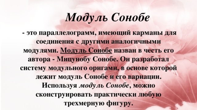 Модуль Сонобе   - это параллелограмм, имеющий карманы для соединения с другими аналогичными модулями.  Модуль Сонобе  назван в честь его автора - Мицунобу Сонобе. Он разработал систему модульного оригами, в основе которой лежит модуль Сонобе и его вариации. Используя  модуль Сонобе , можно сконструировать практически любую трехмерную фигуру.