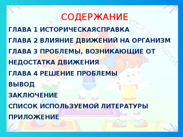 СОДЕРЖАНИЕ ГЛАВА 1 ИСТОРИЧЕСКАЯСПРАВКА ГЛАВА 2 ВЛИЯНИЕ ДВИЖЕНИЙ НА ОРГАНИЗМ ГЛАВА 3 ПРОБЛЕМЫ, ВОЗНИКАЮЩИЕ ОТ НЕДОСТАТКА ДВИЖЕНИЯ ГЛАВА 4 РЕШЕНИЕ ПРОБЛЕМЫ ВЫВОД ЗАКЛЮЧЕНИЕ СПИСОК ИСПОЛЬЗУЕМОЙ ЛИТЕРАТУРЫ ПРИЛОЖЕНИЕ СОДЕРЖАНИЕ