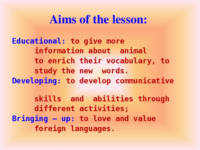 Aims of the lesson: Educational: to give more  information about animal  to enrich their vocabulary, to  study the new words. Developing: to develop communicative  skills and abilities through  different activities; Bringing – up: to love and value  foreign languages.
