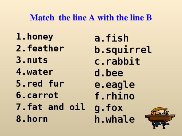 Match the line A with the line B honey feather nuts water red fur carrot fat and oil horn a.fish b.squirrel c.rabbit d.bee e.eagle f.rhino g.fox h.whale