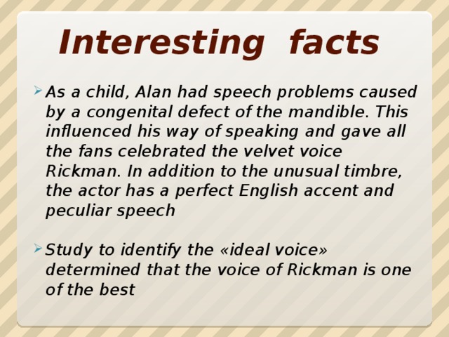 Interesting facts Аs a child, Alan had speech problems caused by a congenital defect of the mandible. This influenced his way of speaking and gave all the fans celebrated the velvet voice Rickman. In addition to the unusual timbre, the actor has a perfect English accent and peculiar speech