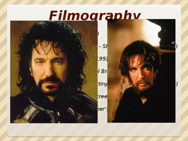 Filmography Die Hard - Hans Gruber (1988)  Robin Hood: Prince of Thieves - Sheriff of Nottingham (1991)  Truly, Madly, Deeply – Jamie (1991)  Sense and Sensibility - Colonel Brandon (1995)  Rasputin: Dark Servant of Destiny - Gregory Rasputin (1996)  The Winter Guest - director, screenwriter, bit part (1997)  Harry Potter and the Philosopher’s Stone - Severus Snape (2001)