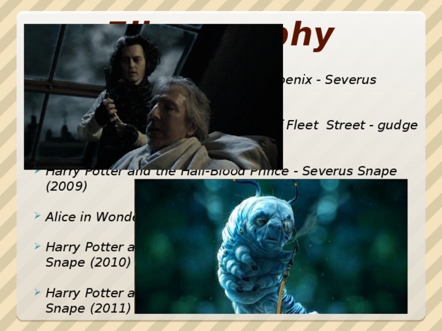 Filmography Harry Potter and the Order of the Phoenix - Severus Snape (2007)  Sweeney Todd: The Demon Barber of Fleet Street - gudge Turpin (2007)  Harry Potter and the Half-Blood Prince - Severus Snape (2009)  Alice in Wonderland - Caterpillar Absolem (voice) (2010)  Harry Potter and the Deathly Hallows: Part I - Severus Snape (2010)