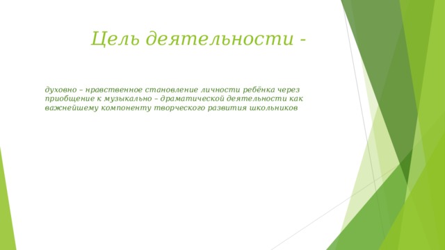 Цель деятельности -   духовно – нравственное становление личности ребёнка через приобщение к музыкально – драматической деятельности как важнейшему компоненту творческого развития школьников