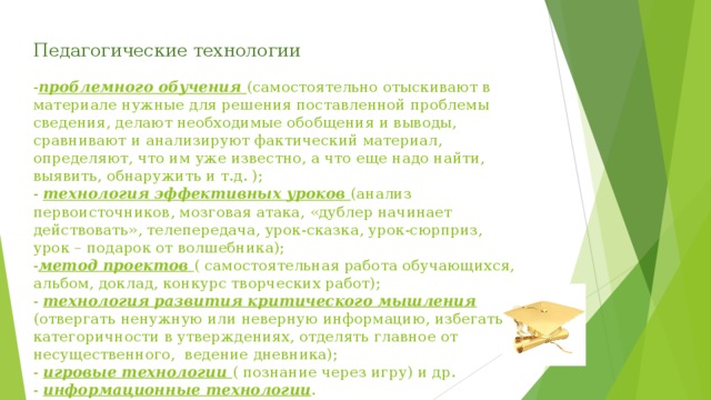 Педагогические технологии   - проблемного обучения (самостоятельно отыскивают в материале нужные для решения поставленной проблемы сведения, делают необходимые обобщения и выводы, сравнивают и анализируют фактический материал, определяют, что им уже известно, а что еще надо найти, выявить, обнаружить и т.д. );  - технология эффективных уроков (анализ первоисточников, мозговая атака, «дублер начинает действовать», телепередача, урок-сказка, урок-сюрприз, урок – подарок от волшебника);  - метод проектов ( самостоятельная работа обучающихся, альбом, доклад, конкурс творческих работ);  - технология развития критического мышления (отвергать ненужную или неверную информацию, избегать категоричности в утверждениях, отделять главное от несущественного, ведение дневника);  - игровые технологии ( познание через игру) и др.  - информационные технологии .