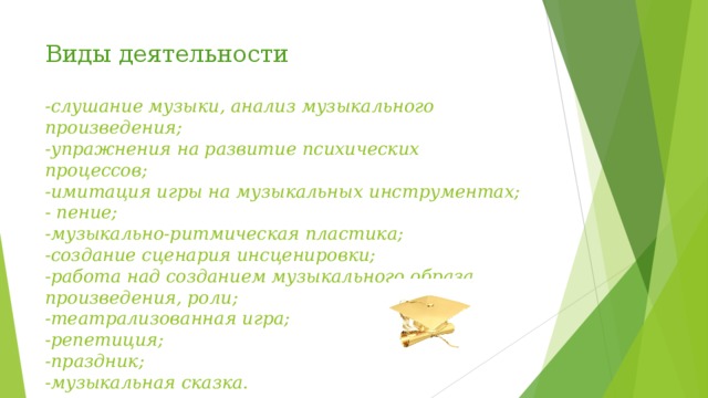 Виды деятельности   -слушание музыки, анализ музыкального произведения;  -упражнения на развитие психических процессов;  -имитация игры на музыкальных инструментах;  - пение;  -музыкально-ритмическая пластика;  -создание сценария инсценировки;  -работа над созданием музыкального образа произведения, роли;  -театрализованная игра;  -репетиция;  -праздник;  -музыкальная сказка.