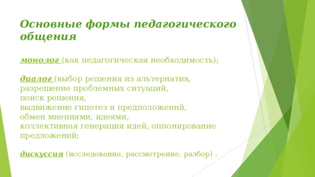 Основные формы педагогического общения   монолог  (как педагогическая необходимость);   диалог  (выбор решения из альтернатив,  разрешение проблемных ситуаций,  поиск решения,  выдвижение гипотез и предположений,  обмен мнениями, идеями,  коллективная генерация идей, оппонирование предложений;   дискуссия (исследование, рассмотрение, разбор) .