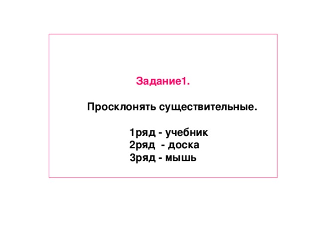 Задание1.   Просклонять существительные.   1ряд - учебник  2ряд - доска 3ряд - мышь