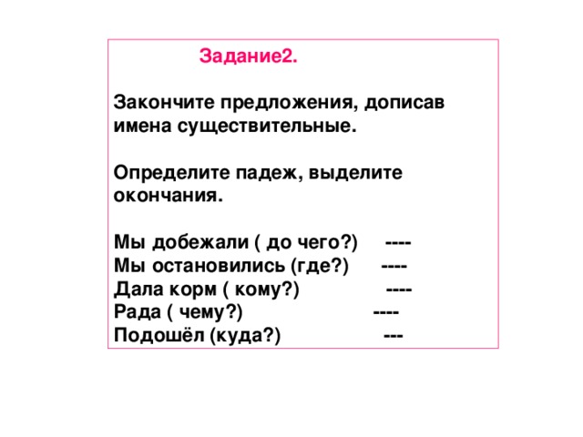 Задание2.  Закончите предложения, дописав имена существительные.  Определите падеж, выделите окончания.  Мы добежали ( до чего?) ---- Мы остановились (где?) ---- Дала корм ( кому?) ---- Рада ( чему?) ---- Подошёл (куда?) ---