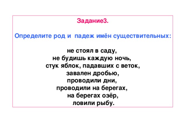 Задание3.  Определите род и падеж имён существительных:  не стоял в саду, не будишь каждую ночь, стук яблок, падавших с веток,  завален дробью, проводили дни, проводили на берегах, на берегах озёр,  ловили рыбу.