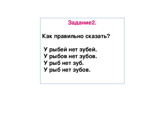 Задание2.  Как правильно сказать?   У рыбей нет зубей.  У рыбов нет зубов.  У рыб нет зуб.  У рыб нет зубов.