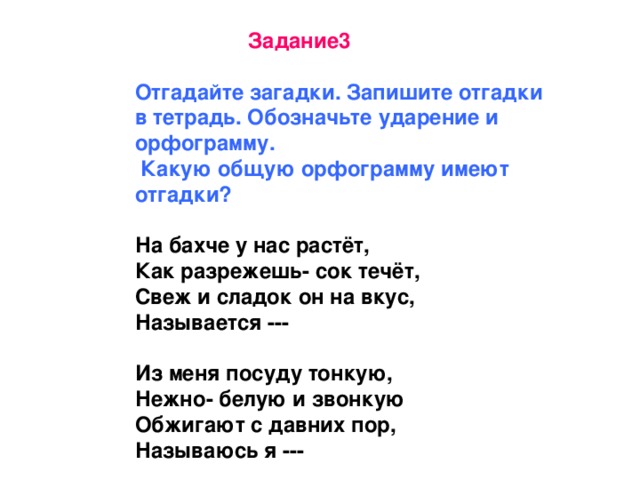 Задание3  Отгадайте загадки. Запишите отгадки в тетрадь. Обозначьте ударение и орфограмму.  Какую общую орфограмму имеют отгадки?  На бахче у нас растёт, Как разрежешь- сок течёт, Свеж и сладок он на вкус, Называется ---  Из меня посуду тонкую, Нежно- белую и звонкую Обжигают с давних пор, Называюсь я ---