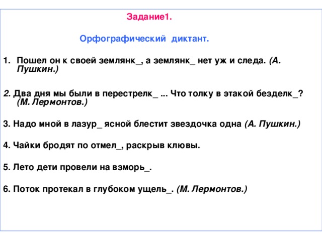 Задание1.   Орфографический диктант.  Пошел он к своей землянк_, а землянк_ нет уж и следа. (А. Пушкин.)  2. Два дня мы были в перестрелк_ ... Что толку в этакой безделк_? (М. Лермонтов.)  3. Надо мной в лазур_ ясной блестит звездочка одна (А. Пушкин.)  4. Чайки бродят по отмел_, раскрыв клювы.  5. Лето дети провели на взморь_.  6. Поток протекал в глубоком ущель_. (М. Лермонтов.)