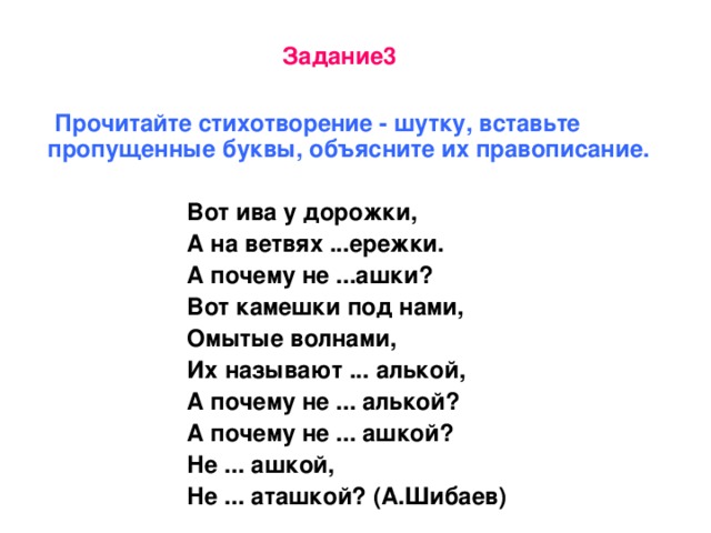 Задание3   Прочитайте стихотворение - шутку, вставьте пропущенные буквы, объясните их правописание.   Вот ива у дорожки,  А на ветвях ...ережки.  А почему не ...ашки?  Вот камешки под нами,  Омытые волнами,  Их называют ... алькой,  А почему не ... алькой?  А почему не ... ашкой?  Не ... ашкой,  Не ... аташкой? (А.Шибаев)