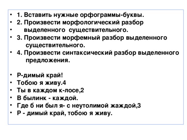 1. Вставить нужные орфограммы-буквы. 2. Произвести морфологический разбор  выделенного существительного. 3. Произвести морфемный разбор выделенного  существительного. 4. Произвести синтаксический разбор выделенного  предложения.  Р-димый край! Тобою я живу.4 Ты в каждом к-лосе,2 В былинк - каждой. Где б ни был я- с неутолимой жаждой,3 Р - димый край, тобою я живу.