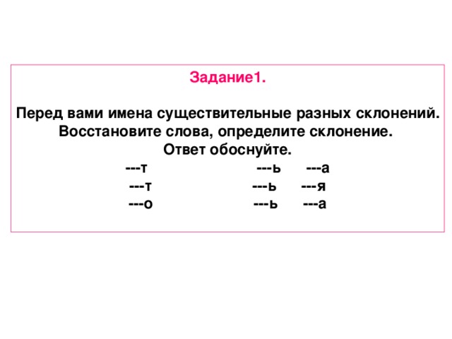 Задание1.  Перед вами имена существительные разных склонений. Восстановите слова, определите склонение. Ответ обоснуйте. ---т ---ь ---а ---т ---ь ---я ---о ---ь ---а