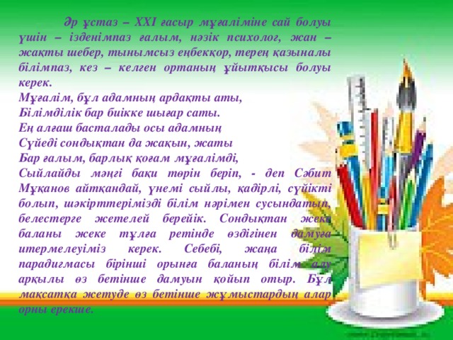 Әр ұстаз – ХХІ ғасыр мұғаліміне сай болуы үшін – ізденімпаз ғалым, нәзік психолог, жан – жақты шебер, тынымсыз еңбекқор, терең қазыналы білімпаз, кез – келген ортаның ұйытқысы болуы керек. Мұғалім, бұл адамның ардақты аты, Білімділік бар биікке шығар саты. Ең алғаш басталады осы адамның Сүйеді сондықтан да жақын, жаты Бар ғалым, барлық қоғам мұғалімді, Сыйлайды мәңгі бақи төрін беріп, - деп Сәбит Мұқанов айтқандай, үнемі сыйлы, қадірлі, сүйікті болып, шәкірттерімізді білім нәрімен сусындатып, белестерге жетелей берейік. Сондықтан жеке баланы жеке тұлға ретінде өздігінен дамуға итермелеуіміз керек. Себебі, жаңа білім парадигмасы бірінші орынға баланың білім алу арқылы өз бетінше дамуын қойып отыр. Бұл мақсатқа жетуде өз бетінше жұмыстардың алар орны ерекше.