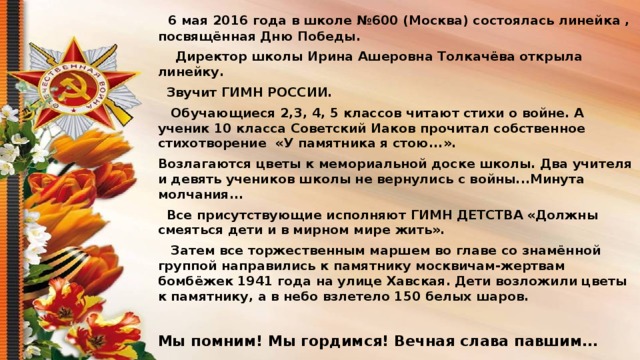 6 мая 2016 года в школе №600 (Москва) состоялась линейка , посвящённая Дню Победы.  Директор школы Ирина Ашеровна Толкачёва открыла линейку.  Звучит ГИМН РОССИИ.  Обучающиеся 2,3, 4, 5 классов читают стихи о войне. А ученик 10 класса Советский Иаков прочитал собственное стихотворение «У памятника я стою...». Возлагаются цветы к мемориальной доске школы. Два учителя и девять учеников школы не вернулись с войны...Минута молчания...  Все присутствующие исполняют ГИМН ДЕТСТВА «Должны смеяться дети и в мирном мире жить».  Затем все торжественным маршем во главе со знамённой группой направились к памятнику москвичам-жертвам бомбёжек 1941 года на улице Хавская. Дети возложили цветы к памятнику, а в небо взлетело 150 белых шаров.  Мы помним! Мы гордимся! Вечная слава павшим...