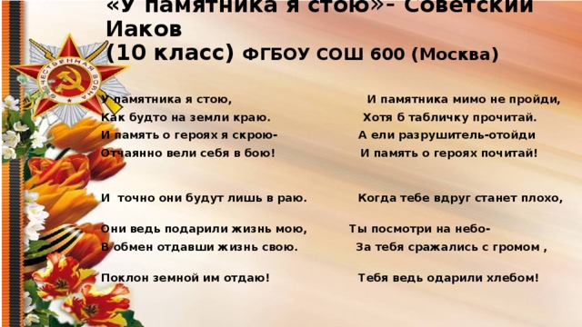 «У памятника я стою »- Советский Иаков  (10 класс) ФГБОУ СОШ 600 (Москва) У памятника я стою, И памятника мимо не пройди, Как будто на земли краю. Хотя б табличку прочитай. И память о героях я скрою- А ели разрушитель-отойди Отчаянно вели себя в бою! И память о героях почитай!   И точно они будут лишь в раю. Когда тебе вдруг станет плохо, Они ведь подарили жизнь мою, Ты посмотри на небо- В обмен отдавши жизнь свою. За тебя сражались с громом , Поклон земной им отдаю! Тебя ведь одарили хлебом!