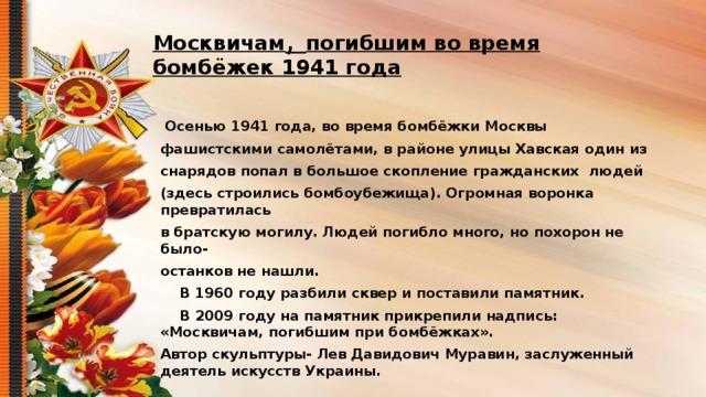 Москвичам , погибшим во время бомбёжек 1941 года    Осенью 1941 года, во время бомбёжки Москвы фашистскими самолётами, в районе улицы Хавская один из снарядов попал в большое скопление гражданских людей (здесь строились бомбоубежища). Огромная воронка превратилась в братскую могилу. Людей погибло много, но похорон не было- останков не нашли.  В 1960 году разбили сквер и поставили памятник.  В 2009 году на памятник прикрепили надпись: «Москвичам, погибшим при бомбёжках». Автор скульптуры- Лев Давидович Муравин, заслуженный деятель искусств Украины.