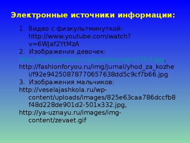 Электронные источники информации: Видео с физкультминуткой: http://www.youtube.com/watch?v=6WJaf2YtMzA 2. Изображения девочек: http://babypodarok.ru/p/posts/origin/2363.jpg , http://fashionforyou.ru/img/jurnal/yhod_za_kozhei/f92e94250878770657638dd5c9cf7b66.jpg 3. Изображения мальчиков: http://veselajashkola.ru/wp-content/uploads/images/825e63caa786dccfb8f48d228de901d2-501x332.jpg , http://ya-uznayu.ru/images/img-content/zevaet.gif