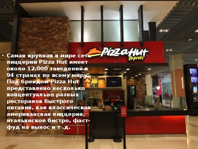Самая крупная в мире сеть пиццерий Pizza Hut имеет около 12.000 заведений в 94 странах по всему миру. Под брендом Pizza Hut представлено несколько концептуально разных ресторанов быстрого питания, как классическая американская пиццерия, итальянское бистро, фаст-фуд на вынос и т .д.