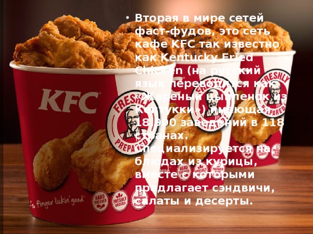 Вторая в мире сетей фаст-фудов, это сеть кафе KFC так известно как Kentucky Fried Chicken (на русский язык переводится как «Жареный цыпленок из Кентукки») имеющая 18.900 заведений в 118 странах. Специализируется на блюдах из курицы, вместе с которыми предлагает сэндвичи, салаты и десерты.