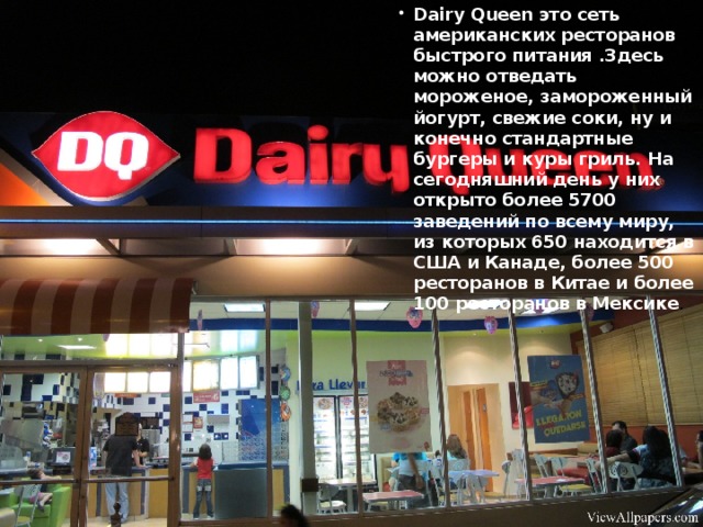 Dairy Queen это сеть американских ресторанов быстрого питания .Здесь можно отведать мороженое, замороженный йогурт, свежие соки, ну и конечно стандартные бургеры и куры гриль. На сегодняшний день у них открыто более 5700 заведений по всему миру, из которых 650 находится в США и Канаде, более 500 ресторанов в Китае и более 100 ресторанов в Мексике .
