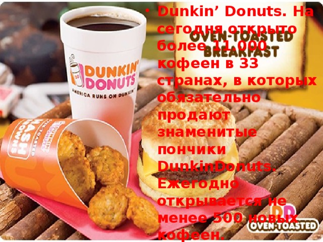 Dunkin’ Donuts. На сегодня открыто более 11.000 кофеен в 33 странах, в которых обязательно продают знаменитые пончики DunkinDonuts. Ежегодно открывается не менее 500 новых кофеен.
