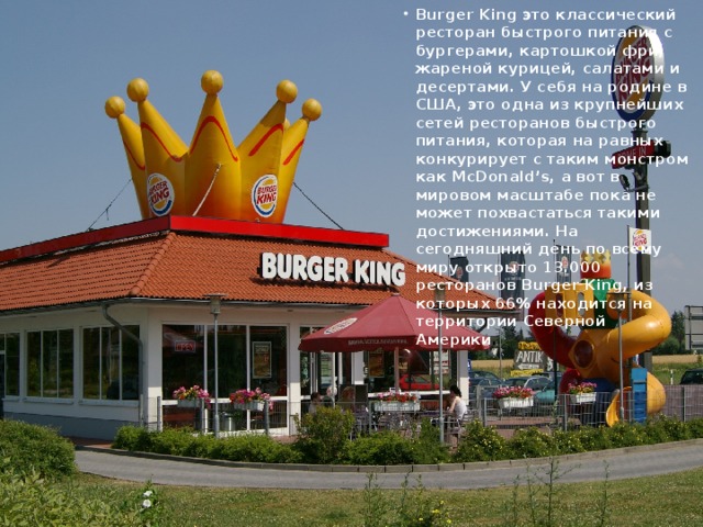 Burger King это классический ресторан быстрого питания с бургерами, картошкой фри, жареной курицей, салатами и десертами. У себя на родине в США, это одна из крупнейших сетей ресторанов быстрого питания, которая на равных конкурирует с таким монстром как McDonald’s, а вот в мировом масштабе пока не может похвастаться такими достижениями. На сегодняшний день по всему миру открыто 13.000 ресторанов Burger King, из которых 66% находится на территории Северной Америки .