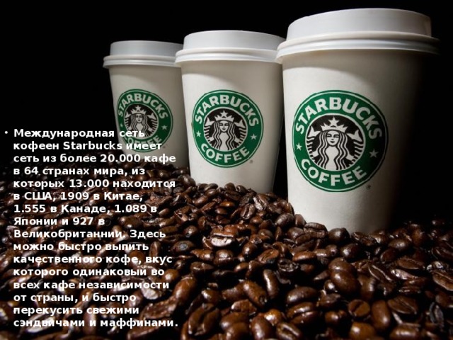 Международная сеть кофеен Starbucks имеет сеть из более 20.000 кафе в 64 странах мира, из которых 13.000 находится в США, 1909 в Китае, 1.555 в Канаде, 1.089 в Японии и 927 в Великобританнии. Здесь можно быстро выпить качественного кофе, вкус которого одинаковый во всех кафе независимости от страны, и быстро перекусить свежими сэндвичами и маффинами.