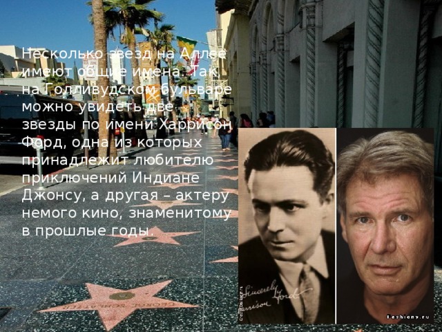 Несколько звезд на Аллее имеют общие имена. Так, на Голливудском бульваре можно увидеть две звезды по имени Харрисон Форд, одна из которых принадлежит любителю приключений Индиане Джонсу, а другая – актеру немого кино, знаменитому в прошлые годы.