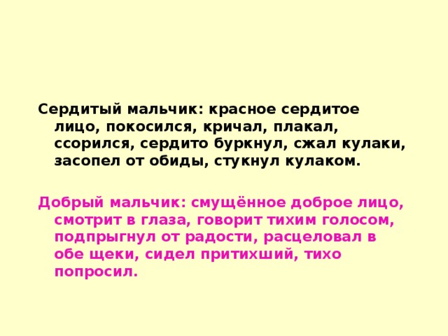 Сердитый мальчик: красное сердитое лицо, покосился, кричал, плакал, ссорился, сердито буркнул, сжал кулаки, засопел от обиды, стукнул кулаком.  Добрый мальчик: смущённое доброе лицо, смотрит в глаза, говорит тихим голосом, подпрыгнул от радости, расцеловал в обе щеки, сидел притихший, тихо попросил.