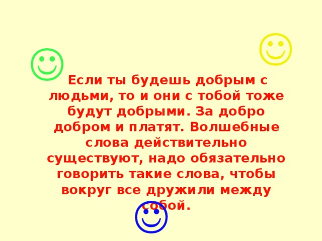    Если ты будешь добрым с людьми, то и они с тобой тоже будут добрыми. За добро добром и платят. Волшебные слова действительно существуют, надо обязательно говорить такие слова, чтобы вокруг все дружили между собой. 