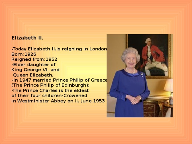 Elizabeth II.  - Today Elizabeth II.is reigning in London Born:1926 Reigned from:1952 -Elder daughter of King George VI. and  Queen Elizabeth. -In 1947 married Prince Philip of Greece (The Prince Philip of Edinburgh); -The Prince Charles is the eldest of their four children-Crowened in Westminister Abbey on II. June 1953