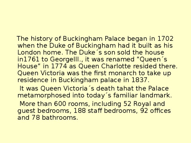 The history of Buckingham Palace began in 1702 when the Duke of Buckingham had it built as his London home. The Duke´s son sold the house in1761 to GeorgeIII., it was renamed “Queen´s House“ in 1774 as Queen Charlotte resided there. Queen Victoria was the first monarch to take up residence in Buckingham palace in 1837.  It was Queen Victoria´s death tahat the Palace metamorphosed into today´s familiar landmark.  More than 600 rooms, including 52 Royal and guest bedrooms, 188 staff bedrooms, 92 offices and 78 bathrooms.