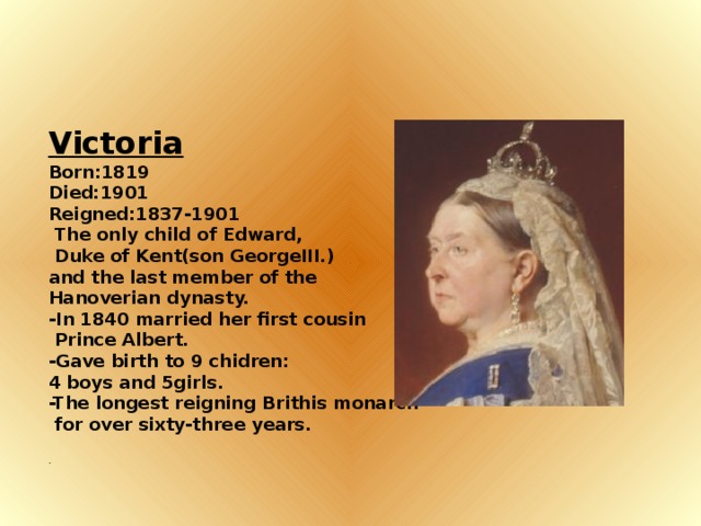 Victoria Born:1819 Died:1901 Reigned:1837-1901  The only child of Edward,  Duke of Kent(son GeorgeIII.) and the last member of the Hanoverian dynasty. -In 1840 married her first cousin  Prince Albert. -Gave birth to 9 chidren: 4 boys and 5girls. -The longest reigning Brithis monarch  for over sixty-three years. .